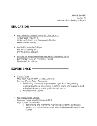 ANNIE BAKER
                                                                      Austin, TX
                                                  anniereynoldsbaker@gmail.com


EDUC AT ION -----------------------------------------

  •   The University of Texas at Austin: Class of 2012
      August 2008-May 2012
      Major: ALD-Youth and Community Studies
      Minor: Art/Art History

  •   Austin Community College
      Fall 2010 & Spring 2011
      (Printmaking I, Design I)

  •   Institute for American Universities: Marchutz School of Art
      Summer 2011: Aix-en-Provence, France
      (Studio Art, Art History)



EXP E R I E N C E ---------------------------------------

  •   Camp Ozark
      May 2009-August 2009: Mt. Ida, Arkansas
      Summer Camp Cabin Counselor
        o Befriending and mentoring campers ages 9-16, life-guarding,
           leading devotional discussions, teaching crafts, photography, and
           volleyball classes, coaching tribal sports teams
        o Awarded Tribe Leader


  •   First Presbyterian Church
      Houston, Texas: May 2010-August 2010
      High School Youth Intern
              o Befriending and mentoring high school students, leading on
                 mission and adventure summer trips, leading weekly devotional
                 studies
 