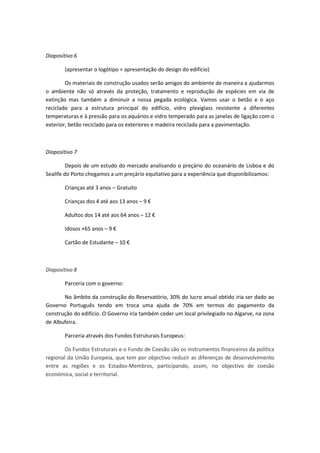 Diapositivo 6
(apresentar o logótipo + apresentação do design do edifício)
Os materiais de construção usados serão amigos do ambiente de maneira a ajudarmos
o ambiente não só através da proteção, tratamento e reprodução de espécies em via de
extinção mas também a diminuir a nossa pegada ecológica. Vamos usar o betão e o aço
reciclado para a estrutura principal do edifício, vidro plexiglass resistente a diferentes
temperaturas e à pressão para os aquários e vidro temperado para as janelas de ligação com o
exterior, betão reciclado para os exteriores e madeira reciclada para a pavimentação.
Diapositivo 7
Depois de um estudo do mercado analisando o preçário do oceanário de Lisboa e do
Sealife do Porto chegamos a um preçário equitativo para a experiência que disponibilizamos:
Crianças até 3 anos – Gratuito
Crianças dos 4 até aos 13 anos – 9 €
Adultos dos 14 até aos 64 anos – 12 €
Idosos +65 anos – 9 €
Cartão de Estudante – 10 €
Diapositivo 8
Parceria com o governo:
No âmbito da construção do Reservatório, 30% do lucro anual obtido iria ser dado ao
Governo Português tendo em troca uma ajuda de 70% em termos do pagamento da
construção do edifício. O Governo iria também ceder um local privilegiado no Algarve, na zona
de Albufeira.
Parceria através dos Fundos Estruturais Europeus:
Os Fundos Estruturais e o Fundo de Coesão são os instrumentos financeiros da política
regional da União Europeia, que tem por objectivo reduzir as diferenças de desenvolvimento
entre as regiões e os Estados-Membros, participando, assim, no objectivo de coesão
económica, social e territorial.
 