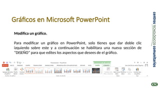 Gráficos en Microsoft PowerPoint
Modifica un gráfico.
Para modificar un gráfico en PowerPoint, solo tienes que dar doble clic
izquierdo sobre este y a continuación se habilitara una nueva sección de
“DISEÑO” para que edites los aspectos que desees de el gráfico.
 