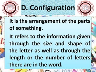 D. Configuration
It is the arrangement of the parts
of something.
It refers to the information given
through the size and shape of
the letter as well as through the
length or the number of letters
there are in the word.
 
