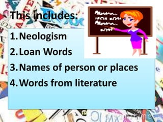 This includes:
1.Neologism
2.Loan Words
3.Names of person or places
4.Words from literature
 