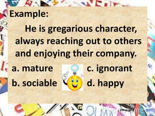Example:
He is gregarious character,
always reaching out to others
and enjoying their company.
a. mature c. ignorant
b. sociable d. happy
 