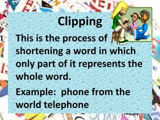 Clipping
This is the process of
shortening a word in which
only part of it represents the
whole word.
Example: phone from the
world telephone
 