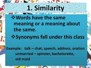 Words have the same
meaning or a meaning about
the same.
Synonyms fall under this class
Example: talk – chat, speech, address, oration
unmarried – spinster, bachelorette,
old maid
1. Similarity
 