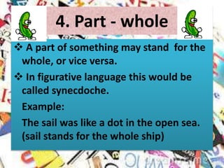 4. Part - whole
 A part of something may stand for the
whole, or vice versa.
 In figurative language this would be
called synecdoche.
Example:
The sail was like a dot in the open sea.
(sail stands for the whole ship)
 