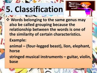 5. Classification
 Words belonging to the same genus may
also be called grouping because the
relationship between the words is one of
the similarity of certain characteristics.
Example:
animal – (four-legged beast), lion, elephant,
horse
stringed musical instruments – guitar, violin,
base
 