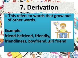 7. Derivation
 This refers to words that grow out
of other words.
Example:
friend-befriend, friendly,
friendliness, boyfriend, girl friend
 
