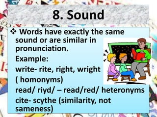 8. Sound
 Words have exactly the same
sound or are similar in
pronunciation.
Example:
write- rite, right, wright
( homonyms)
read/ riyd/ – read/red/ heteronyms
cite- scythe (similarity, not
sameness)
 