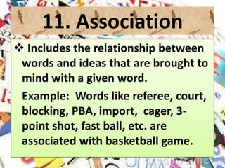 11. Association
 Includes the relationship between
words and ideas that are brought to
mind with a given word.
Example: Words like referee, court,
blocking, PBA, import, cager, 3-
point shot, fast ball, etc. are
associated with basketball game.
 