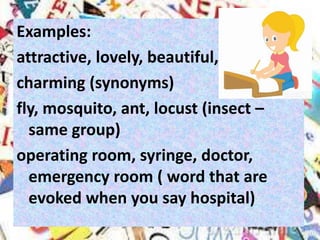 Examples:
attractive, lovely, beautiful,
charming (synonyms)
fly, mosquito, ant, locust (insect –
same group)
operating room, syringe, doctor,
emergency room ( word that are
evoked when you say hospital)
 