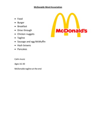 McDonalds Word Association 
 Food 
 Burger 
 Breakfast 
 Drive through 
 Chicken nuggets 
 Tagline 
 Sausage and egg McMuffin 
 Hash browns 
 Pancakes 
Calm music 
Ages 16-30 
McDonalds tagline at the end 
