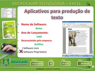 Aula: Pág: Data:
01 05 a 25 18-set-13SA103-12003
Turma:
Professor: Gabriel Coutinho
• Nome do Software:
Writer
• Ano de Lançamento:
1990
• Desenvolvido pela empresa:
BrOffice
( ) Software Livre
( ) Software Proprietário
 