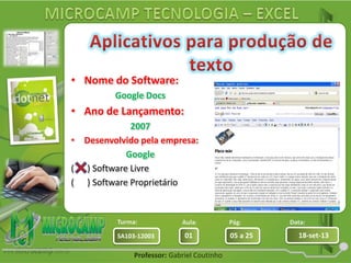 Aula: Pág: Data:
01 05 a 25 18-set-13SA103-12003
Turma:
Professor: Gabriel Coutinho
• Nome do Software:
Google Docs
• Ano de Lançamento:
2007
• Desenvolvido pela empresa:
Google
( ) Software Livre
( ) Software Proprietário
 