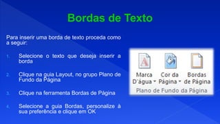 Para inserir uma borda de texto proceda como
a seguir:
1. Selecione o texto que deseja inserir a
borda
2. Clique na guia Layout, no grupo Plano de
Fundo da Página
3. Clique na ferramenta Bordas de Página
4. Selecione a guia Bordas, personalize à
sua preferência e clique em OK
 