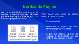 As bordas de página assim como as
bordas de texto podem ser utilizadas
para dar destaque a uma página ou a
todas as páginas do texto.
Para inserir uma borda de página
proceda como a seguir:
1. Escreva o texto
2. Selecione a página do texto
onde deseja fazer a borda
3. Clique na opção Bordas de
Página e personalize à sua
preferência e clique em OK
 