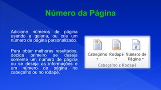Adicione números de página
usando a galeria, ou crie um
número de página personalizado.
Para obter melhores resultados,
decida primeiro se deseja
somente um número de página
ou se deseja as informações e
um número de página no
cabeçalho ou no rodapé.
 