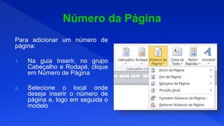 Para adicionar um número de
página:
1. Na guia Inserir, no grupo
Cabeçalho e Rodapé, clique
em Número de Página
2. Selecione o local onde
deseja inserir o número de
página e, logo em seguida o
modelo
 