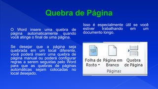 O Word insere uma quebra de
página automaticamente quando
você atinge o final de uma página.
Se desejar que a página seja
quebrada em um local diferente,
você poderá inserir uma quebra de
página manual ou poderá configurar
regras a serem seguidas pelo Word
para que as quebras de páginas
automáticas sejam colocadas no
local desejado.
Isso é especialmente útil se você
estiver trabalhando em um
documento longo.
 