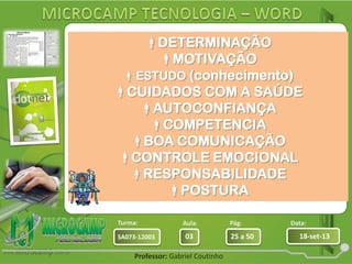 Aula: Pág: Data:
03 25 a 50 18-set-13SA073-12003
Turma:
Professor: Gabriel Coutinho
Empresas sempre buscam bons
profissionais.
Mas ser bom profissional nem sempre
é fácil.
São várias Características quem um
profissional
necessita para que consiga uma
carreira de sucesso:
DETERMINAÇÃO
MOTIVAÇÃO
ESTUDO (conhecimento)
CUIDADOS COM A SAÚDE
AUTOCONFIANÇA
COMPETENCIA
BOA COMUNICAÇÃO
CONTROLE EMOCIONAL
RESPONSABILIDADE
POSTURA
 