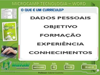 Aula: Pág: Data:
03 25 a 50 18-set-13SA073-12003
Turma:
Professor: Gabriel Coutinho
O currículo é uma forma de apresentar suas
qualidades profissionais a uma empresa. Deve
conter detalhes de sua carreira profissional,
seus conhecimentos, qualidades e dados
pessoais.
Devemos sempre
buscar qualidade em
seu desenvolvimento.
Criar primeiro os
títulos principais
 