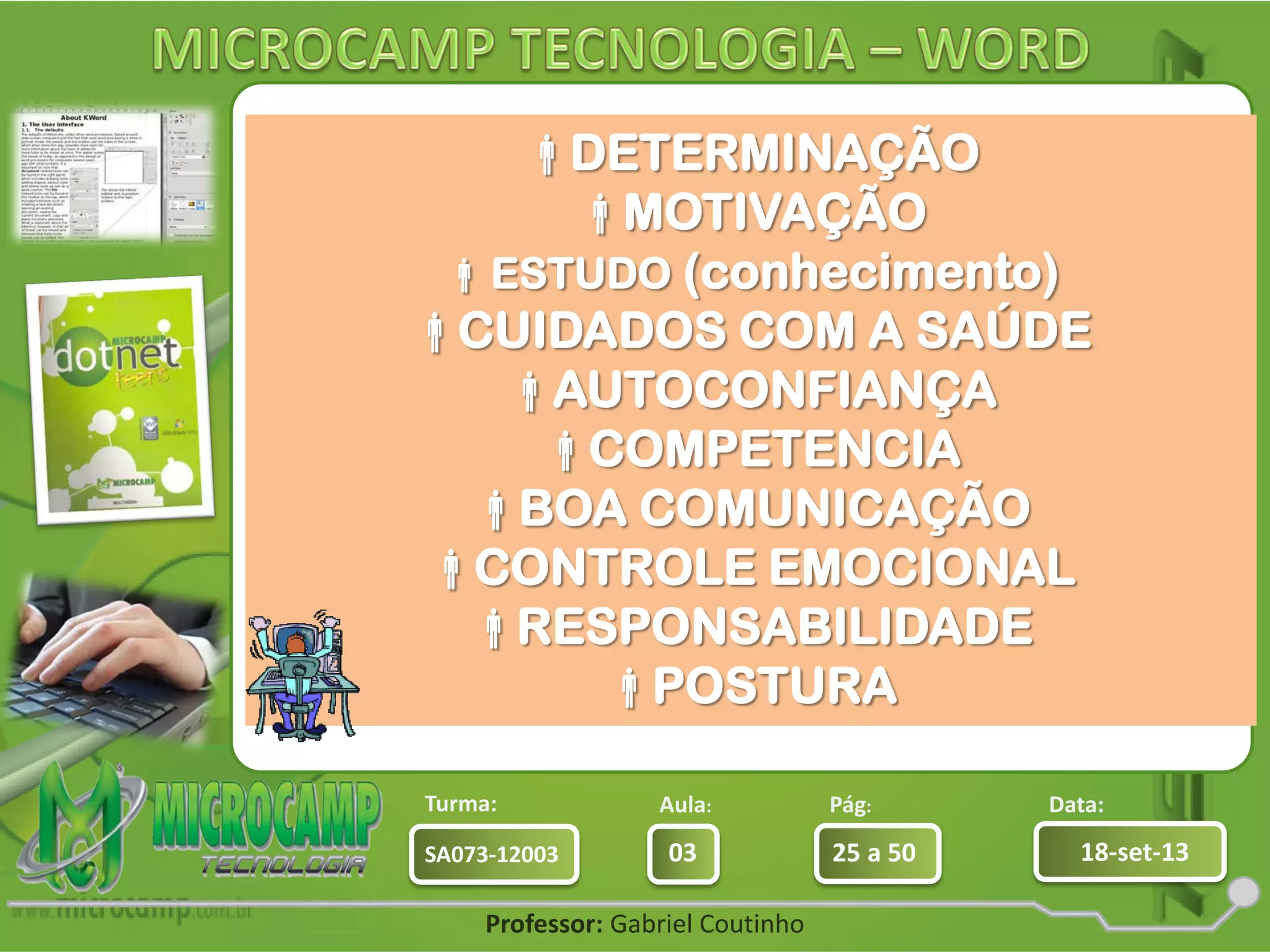 Aula: Pág: Data:
03 25 a 50 18-set-13SA073-12003
Turma:
Professor: Gabriel Coutinho
Empresas sempre buscam bons
profissionais.
Mas ser bom profissional nem sempre
é fácil.
São várias Características quem um
profissional
necessita para que consiga uma
carreira de sucesso:
DETERMINAÇÃO
MOTIVAÇÃO
ESTUDO (conhecimento)
CUIDADOS COM A SAÚDE
AUTOCONFIANÇA
COMPETENCIA
BOA COMUNICAÇÃO
CONTROLE EMOCIONAL
RESPONSABILIDADE
POSTURA
 