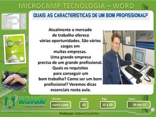 Aula: Pág: Data:
03 25 a 50 18-set-13SA073-12003
Turma:
Professor: Gabriel Coutinho
Atualmente o mercado
de trabalho oferece
várias oportunidades. São vários
cargos em
muitas empresas.
Uma grande empresa
precisa de um grande profissional.
Quais os requisitos
para conseguir um
bom trabalho? Como ser um bom
profissional? Veremos dicas
essenciais nesta aula.
 