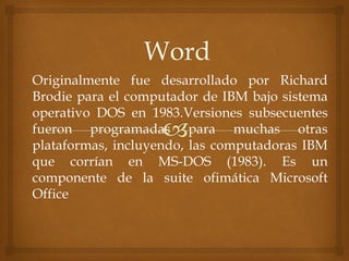 Originalmente fue desarrollado por Richard
Brodie para el computador de IBM bajo sistema
operativo DOS en 1983.Versiones subsecuentes
fueron programadas para muchas otras
plataformas, incluyendo, las computadoras IBM
que corrían en MS-DOS (1983). Es un
componente de la suite ofimática Microsoft
Office

 