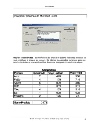 Word Avançado
Divisão de Serviços Comunidade - Centro de Computação - Unicamp
6
Objetos incorporados - as informações do arquivo de destino não serão alteradas se
você modificar o arquivo de origem. Os objetos incorporados tornam-se parte do
arquivo de destino e, uma vez inseridos, deixam de fazer parte do arquivo de origem.
Incorporar planilhas do Microsoft Excel
Produto Quantidade Preço Unitário Valor Total
Arroz 2 9,38
Feijão 4 7,16
Açúcar 5 3,95
Café 1 3,19
Óleo 4 5,16
Sal 1 0,39
Macarrão 2 2,5
GastoPrevisto 31,73
4,69
1,79
0,79
3,19
1,29
0,39
1,25
CompraMês
 