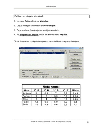 Word Avançado
Divisão de Serviços Comunidade - Centro de Computação - Unicamp
8
Aluno 1o
. B 2o
. B 3o
. B 4o
. B Média
Adriano 8 6,5 7 8,2 7,43
Carlos 7 5 9,3 6,9 7,05
José 6 4 9 10 7,25
Paulo 4,5 6,5 5,9 7,9 6,2
Sofia 10 4,3 8,6 5,5 7,1
Nota Anual
1. No menu Editar, clique em Vínculos.
2. Clique no objeto vinculado e em Abrir origem.
3. Faça as alterações desejadas no objeto vinculado.
4. No programa de origem, clique em Sair no menu Arquivo.
Clique duas vezes no objeto incorporado para abri-lo no programa de origem.
Editar um objeto vinculado
 