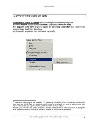 Word Avançado
Divisão de Serviços Comunidade - Centro de Computação - Unicamp
9
Selecione as linhas ou tabela que você deseja converter em parágrafos.
No menu Tabela, aponte para Converter e clique em Tabela em texto.
Em Separar texto com, clique na opção do caractere separador3
que você deseja
usar em lugar dos limites de coluna.
As linhas são separadas com marcas de parágrafo.
3
Caracteres como marcas de parágrafo (¶), marcas de tabulação () ou vírgulas que indicam onde
você quer que o texto fique em separado quando converter uma tabela em texto ou quando quiser que
novas linhas ou colunas sejam iniciadas quando converter texto em tabela.
Quando você converte uma tabela em texto, o Word substitui os fins de linha por marcas de parágrafo
e os limites da coluna por marcas de tabulação, vírgulas ou outras marcas escolhidas.
Converter uma tabela em texto
 