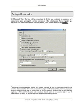Word Avançado
Divisão de Serviços Comunidade - Centro de Computação - Unicamp
11
Proteger Documentos
O Microsoft Word fornece várias maneiras de limitar ou restringir o acesso a um
documento para protegê-lo contra alterações não autorizadas. Para impedir que
usuários não autorizados abram um documento, você poderá atribuir uma senha4
.
4
Seqüência única de caracteres usados para impedir o acesso ao item ou documento protegido por
usuários não autorizados. Uma senha pode conter qualquer combinação de letras, números, espaços e
símbolos, sendo possível usar um comprimento de até 15 caracteres. À medida que os caracteres são
digitados, o Microsoft Word oculta cada caractere digitado exibindo um asterisco (*) em vez do
caractere real da senha. As senhas distinguem entre maiúsculas e minúsculas.
 