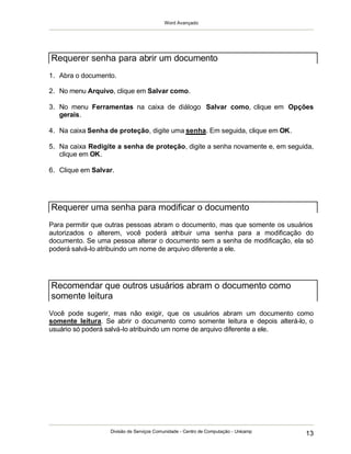 Word Avançado
Divisão de Serviços Comunidade - Centro de Computação - Unicamp
13
1. Abra o documento.
2. No menu Arquivo, clique em Salvar como.
3. No menu Ferramentas na caixa de diálogo Salvar como, clique em Opções
gerais.
4. Na caixa Senha de proteção, digite uma senha. Em seguida, clique em OK.
5. Na caixa Redigite a senha de proteção, digite a senha novamente e, em seguida,
clique em OK.
6. Clique em Salvar.
Para permitir que outras pessoas abram o documento, mas que somente os usuários
autorizados o alterem, você poderá atribuir uma senha para a modificação do
documento. Se uma pessoa alterar o documento sem a senha de modificação, ela só
poderá salvá-lo atribuindo um nome de arquivo diferente a ele.
Você pode sugerir, mas não exigir, que os usuários abram um documento como
somente leitura. Se abrir o documento como somente leitura e depois alterá-lo, o
usuário só poderá salvá-lo atribuindo um nome de arquivo diferente a ele.
Requerer senha para abrir um documento
Requerer uma senha para modificar o documento
Recomendar que outros usuários abram o documento como
somente leitura
 