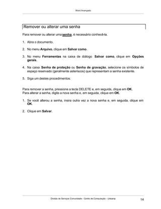 Word Avançado
Divisão de Serviços Comunidade - Centro de Computação - Unicamp
14
Para remover ou alterar uma senha, é necessário conhecê-la.
1. Abra o documento.
2. No menu Arquivo, clique em Salvar como.
3. No menu Ferramentas na caixa de diálogo Salvar como, clique em Opções
gerais.
4. Na caixa Senha de proteção ou Senha de gravação, selecione os símbolos de
espaço reservado (geralmente asteriscos) que representam a senha existente.
5. Siga um destes procedimentos:
Para remover a senha, pressione a tecla DELETE e, em seguida, clique em OK.
Para alterar a senha, digite a nova senha e, em seguida, clique em OK.
1. Se você alterou a senha, insira outra vez a nova senha e, em seguida, clique em
OK.
2. Clique em Salvar.
Remover ou alterar uma senha
 