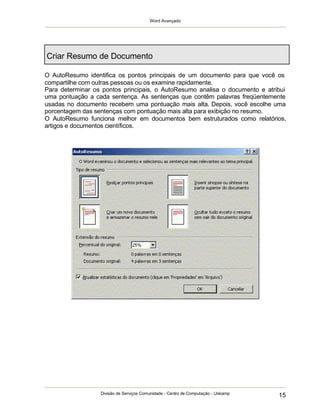 Word Avançado
Divisão de Serviços Comunidade - Centro de Computação - Unicamp
15
Criar Resumo de Documento
O AutoResumo identifica os pontos principais de um documento para que você os
compartilhe com outras pessoas ou os examine rapidamente.
Para determinar os pontos principais, o AutoResumo analisa o documento e atribui
uma pontuação a cada sentença. As sentenças que contêm palavras freqüentemente
usadas no documento recebem uma pontuação mais alta. Depois, você escolhe uma
porcentagem das sentenças com pontuação mais alta para exibição no resumo.
O AutoResumo funciona melhor em documentos bem estruturados como relatórios,
artigos e documentos científicos.
 