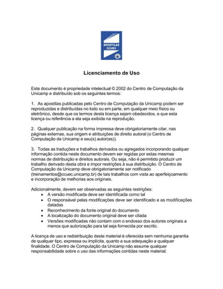 Licenciamento de Uso
Este documento é propriedade intelectual © 2002 do Centro de Computação da
Unicamp e distribuído sob os seguintes termos:
1. As apostilas publicadas pelo Centro de Computação da Unicamp podem ser
reproduzidas e distribuídas no todo ou em parte, em qualquer meio físico ou
eletrônico, desde que os termos desta licença sejam obedecidos, e que esta
licença ou referência a ela seja exibida na reprodução.
2. Qualquer publicação na forma impressa deve obrigatoriamente citar, nas
páginas externas, sua origem e atribuições de direito autoral (o Centro de
Computação da Unicamp e seu(s) autor(es)).
3. Todas as traduções e trabalhos derivados ou agregados incorporando qualquer
informação contida neste documento devem ser regidas por estas mesmas
normas de distribuição e direitos autorais. Ou seja, não é permitido produzir um
trabalho derivado desta obra e impor restrições à sua distribuição. O Centro de
Computação da Unicamp deve obrigatoriamente ser notificado
(treinamentos@ccuec.unicamp.br) de tais trabalhos com vista ao aperfeiçoamento
e incorporação de melhorias aos originais.
Adicionalmente, devem ser observadas as seguintes restrições:
 A versão modificada deve ser identificada como tal
 O responsável pelas modificações deve ser identificado e as modificações
datadas
 Reconhecimento da fonte original do documento
 A localização do documento original deve ser citada
 Versões modificadas não contam com o endosso dos autores originais a
menos que autorização para tal seja fornecida por escrito.
A licença de uso e redistribuição deste material é oferecida sem nenhuma garantia
de qualquer tipo, expressa ou implícita, quanto a sua adequação a qualquer
finalidade. O Centro de Computação da Unicamp não assume qualquer
responsabilidade sobre o uso das informações contidas neste material.
 