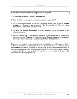 Word Avançado
Divisão de Serviços Comunidade - Centro de Computação - Unicamp
16
1. No menu Ferramentas, clique em AutoResumo.
2. Para cancelar um resumo em andamento, pressione a tecla ESC.
3. Em Tipo de resumo, clique na maneira como você deseja exibir o resumo: Inserir
sinopse ou síntese na parte superior do documento ou Criar um novo
documento e armazenar o resumo nele.
4. Na caixa Percentual do original, digite ou selecione o nível de detalhe a ser
incluído no resumo.
5. Se não desejar que o AutoResumo substitua as palavras-chave e comentários
existentes na guia Resumo da caixa de diálogo Propriedades (menu Arquivo),
desmarque a caixa de seleção Atualizar estatísticas do documento.
Dica: Uma vez criada a síntese ou sinopse, é uma boa idéia revisá-la para certificar-
se de que ela abranja os pontos-chave do seu documento. Se não abranger, clique
em Desfazer para excluir o resumo e, em seguida, repita o procedimento anterior e
escolha um percentual maior do documento original. Ou você mesmo pode modificar
o resumo. Lembre-se que o texto de resumo é um "rascunho" e que você
provavelmente precisará aprimorá-lo.
Criar resumo automático de pontos principais
 