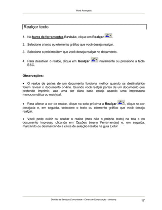 Word Avançado
Divisão de Serviços Comunidade - Centro de Computação - Unicamp
17
1. Na barra de ferramentas Revisão, clique em Realçar .
2. Selecione o texto ou elemento gráfico que você deseja realçar.
3. Selecione o próximo item que você deseja realçar no documento.
4. Para desativar o realce, clique em Realçar novamente ou pressione a tecla
ESC.
Observações:
 O realce de partes de um documento funciona melhor quando os destinatários
forem revisar o documento on-line. Quando você realçar partes de um documento que
pretende imprimir, use uma cor clara caso esteja usando uma impressora
monocromática ou matricial.
 Para alterar a cor de realce, clique na seta próxima a Realçar , clique na cor
desejada e, em seguida, selecione o texto ou elemento gráfico que você deseja
realçar.
 Você pode exibir ou ocultar o realce (mas não o próprio texto) na tela e no
documento impresso clicando em Opções (menu Ferramentas) e, em seguida,
marcando ou desmarcando a caixa de seleção Realce na guia Exibir
Realçar texto
 