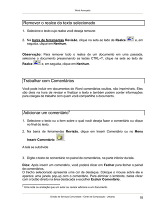 Word Avançado
Divisão de Serviços Comunidade - Centro de Computação - Unicamp
18
1. Selecione o texto cujo realce você deseja remover.
2. Na barra de ferramentas Revisão, clique na seta ao lado de Realce e, em
seguida, clique em Nenhum.
Observação: Para remover todo o realce de um documento em uma passada,
selecione o documento pressionando as teclas CTRL+T, clique na seta ao lado de
Realce e, em seguida, clique em Nenhum.
Você pode incluir em documentos do Word comentários ocultos, não imprimíveis. Eles
são úteis na hora de revisar e finalizar o texto e também podem conter informações
para colegas de trabalho com quem você compartilhe o documento.
1. Selecione o texto ou o item sobre o qual você deseja fazer o comentário ou clique
no final do texto.
2. Na barra de ferramentas Revisão, clique em Inserir Comentário ou no Menu
Inserir Comentário .
A tela se subdivide
3. Digite o texto do comentário no painel de comentários, na parte inferior da tela.
Dica: Após inserir um comentário, você poderá clicar em Fechar para fechar o painel
de comentários.
O trecho selecionado apresenta uma cor de destaque. Coloque o mouse sobre ele e
aparece uma janela pop-up com o comentário. Para eliminar o lembrete, basta clicar
com o botão direito na área destacada e escolher Excluir Comentário.
5
Uma nota ou anotação que um autor ou revisor adiciona a um documento.
Remover o realce do texto selecionado
Trabalhar com Comentários
Adicionar um comentário5
 