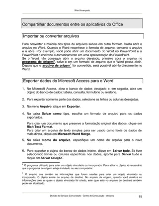 Word Avançado
Divisão de Serviços Comunidade - Centro de Computação - Unicamp
19
Para converter a maioria dos tipos de arquivos salvos em outro formato, basta abrir o
arquivo no Word. Quando o Word reconhece o formato de arquivo, converte o arquivo
e o abre. Por exemplo, você pode abrir um documento do Word no PowerPoint e o
PowerPoint o converte automaticamente em uma apresentação do PowerPoint.
Se o Word não conseguir abrir o arquivo desejado, primeiro abra o arquivo no
programa de origem6
, salve-o em um formato de arquivo que o Word possa abrir.
Depois que o arquivo de origem7
for convertido, será possível abri-lo diretamente no
Word.
1. No Microsoft Access, abra o banco de dados desejado e, em seguida, abra um
objeto do banco de dados: tabela, consulta, formulário ou relatório.
2. Para exportar somente parte dos dados, selecione as linhas ou colunas desejadas.
3. No menu Arquivo, clique em Exportar.
4. Na caixa Salvar como tipo, escolha um formato de arquivo para os dados
exportados.
Para criar um documento que preserve a formatação original dos dados, clique em
Rich Text Format.
Para criar um arquivo de texto simples para ser usado como fonte de dados de
mala direta, clique em Microsoft Word Merge.
5. Na caixa Nome do arquivo, especifique um nome de arquivo para o novo
documento.
6. Para exportar o objeto do banco de dados inteiro, clique em Salvar tudo. Se tiver
selecionado linhas ou colunas específicas nos dados, aponte para Salvar tudo e
clique em Salvar seleção.
6
O programa utilizado para criar um objeto vinculado ou incorporado. Para editar o objeto, é necessário
que o programa de origem esteja instalado no seu computador.
7
O arquivo que contém as informações que foram usadas para criar um objeto vinculado ou
incorporado. O objeto existe no arquivo de destino. No arquivo de origem, quando você atualiza as
informações com as quais o objeto vinculado foi criado, este (que está no arquivo de destino) também
pode ser atualizado.
Compartilhar documentos entre os aplicativos do Office
Importar ou converter arquivos
Exportar dados do Microsoft Access para o Word
 