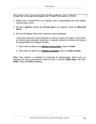 Word Avançado
Divisão de Serviços Comunidade - Centro de Computação - Unicamp
20
1. Alterne para o PowerPoint e, em seguida, abra a apresentação que você deseja
exportar para o Word.
2. No menu Arquivo, aponte para Enviar para e, em seguida, clique em Microsoft
Word.
3. Na caixa de diálogo Editar texto, selecione o layout desejado.
Você pode posicionar notas existentes ao lado ou abaixo dos slides, incluir linhas
em branco para anotações adicionais ou exportar somente a estrutura de tópicos
da apresentação sem imagens de slide.
1. Para inserir os slides como objetos incorporados, clique em Colar.
2. Para inserir os slides como objetos vinculados, clique em Colar vincular.
Dica: Para melhorar a qualidade de impressão da apresentação, alterne para um
esquema de cores preto-e-branco antes de usar o comando Editar texto. (No menu
Exibir, clique em Preto e branco.)
Exportar uma apresentação do PowerPoint para o Word
 