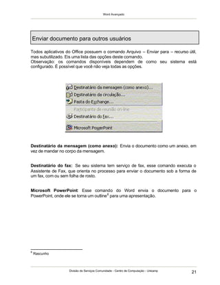 Word Avançado
Divisão de Serviços Comunidade - Centro de Computação - Unicamp
21
Enviar documento para outros usuários
Todos aplicativos do Office possuem o comando Arquivo – Enviar para – recurso útil,
mas subutilizado. Eis uma lista das opções deste comando.
Observação: os comandos disponíveis dependem de como seu sistema está
configurado. É possível que você não veja todas as opções.
Destinatário da mensagem (como anexo): Envia o documento como um anexo, em
vez de mandar no corpo da mensagem.
Destinatário do fax: Se seu sistema tem serviço de fax, esse comando executa o
Assistente de Fax, que orienta no processo para enviar o documento sob a forma de
um fax, com ou sem folha de rosto.
Microsoft PowerPoint: Esse comando do Word envia o documento para o
PowerPoint, onde ele se torna um outline8
para uma apresentação.
8
Rascunho
 