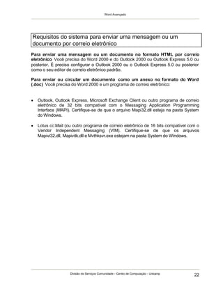 Word Avançado
Divisão de Serviços Comunidade - Centro de Computação - Unicamp
22
Para enviar uma mensagem ou um documento no formato HTML por correio
eletrônico Você precisa do Word 2000 e do Outlook 2000 ou Outlook Express 5.0 ou
posterior. É preciso configurar o Outlook 2000 ou o Outlook Express 5.0 ou posterior
como o seu editor de correio eletrônico padrão.
Para enviar ou circular um documento como um anexo no formato do Word
(.doc) Você precisa do Word 2000 e um programa de correio eletrônico:
 Outlook, Outlook Express, Microsoft Exchange Client ou outro programa de correio
eletrônico de 32 bits compatível com o Messaging Application Programming
Interface (MAPI). Certifique-se de que o arquivo Mapi32.dll esteja na pasta System
do Windows.
 Lotus cc:Mail (ou outro programa de correio eletrônico de 16 bits compatível com o
Vendor Independent Messaging (VIM). Certifique-se de que os arquivos
Mapivi32.dll, Mapivitk.dll e Mvthksvr.exe estejam na pasta System do Windows.
Requisitos do sistema para enviar uma mensagem ou um
documento por correio eletrônico
 