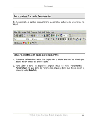 Word Avançado
Divisão de Serviços Comunidade - Centro de Computação - Unicamp
23
Personalizar Barra de Ferramentas
De forma simples e rápida é possível criar e personalizar as barras de ferramentas no
Word.
1. Mantenha pressionada a tecla Alt, clique com o mouse em cima do botão que
deseja mover, arraste até o local e solte.
2. Para voltar a barra na disposição original, clique no menu Ferramentas –
Personalizar, na guia Barra de Ferramentas, clique na barra que deseja alterar e
clique no botão Redefinir.
Mover os botões da barra de ferramentas
 