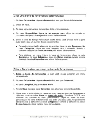 Word Avançado
Divisão de Serviços Comunidade - Centro de Computação - Unicamp
24
1. No menu Ferramentas, clique em Personalizar e na guia Barras de ferramentas.
2. Clique em Nova.
3. Na caixa Nome da barra de ferramentas, digite o nome desejado.
4. Na caixa Disponibilizar barra de ferramentas para, clique no modelo ou
documento em que você deseja salvar a barra de ferramentas.
5. Deixe a caixa de diálogo Personalizar aberta (talvez você precise movê-la para
outro local) e siga um ou mais destes procedimentos:
 Para adicionar um botão à barra de ferramentas, clique na guia Comandos. Na
caixa Categorias, clique em uma categoria para o comando. Arraste o
comando desejado da caixa Comandos para a barra de ferramentas.
 Para adicionar um menu interno à barra de ferramentas, clique na guia
Comandos. Na caixa Categorias, clique em Menus internos. Arraste o menu
desejado da caixa Comandos para a barra de ferramentas.
1. Exiba a barra de ferramentas à qual você deseja adicionar um menu
personalizado.
2. No menu Ferramentas, clique em Personalizar e na guia Comandos.
3. Na caixa Categorias, clique em Novo menu.
4. Arraste Novo menu da caixa Comandos para a barra de ferramentas exibida.
5. Clique com o botão direito do mouse no novo menu na barra de ferramentas e
digite um nome na caixa Nome no menu de atalho. Pressione ENTER para
adicionar um comando ao menu personalizado, clique no nome do menu
personalizado na barra de ferramentas para exibir uma caixa vazia. Clique em uma
categoria para o comando na caixa Categorias e arraste o comando da caixa
Comandos para a caixa vazia no menu personalizado.
Criar uma barra de ferramentas personalizada
Criar e Personalizar um menu na barra de ferramentas
 