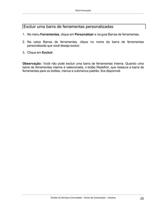 Word Avançado
Divisão de Serviços Comunidade - Centro de Computação - Unicamp
25
1. No menu Ferramentas, clique em Personalizar e na guia Barras de ferramentas.
2. Na caixa Barras de ferramentas, clique no nome da barra de ferramentas
personalizada que você deseja excluir.
3. Clique em Excluir.
Observação: Você não pode excluir uma barra de ferramentas interna. Quando uma
barra de ferramentas interna é selecionada, o botão Redefinir, que restaura a barra de
ferramentas para os botões, menus e submenus padrão, fica disponível.
Excluir uma barra de ferramentas personalizadas
 
