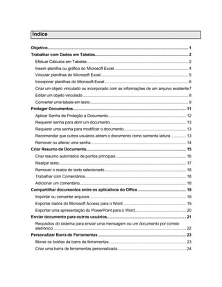Índice
Objetivo................................................................................................................................. 1
Trabalhar com Dados em Tabelas...................................................................................... 2
Efetuar Cálculos em Tabelas............................................................................................. 2
Inserir planilha ou gráfico do Microsoft Excel.................................................................... 4
Vincular planilhas do Microsoft Excel ................................................................................ 5
Incorporar planilhas do Microsoft Excel............................................................................. 6
Criar um objeto vinculado ou incorporado com as informações de um arquivo existente7
Editar um objeto vinculado................................................................................................. 8
Converter uma tabela em texto.......................................................................................... 9
Proteger Documentos........................................................................................................ 11
Aplicar Senha de Proteção a Documento........................................................................ 12
Requerer senha para abrir um documento...................................................................... 13
Requerer uma senha para modificar o documento......................................................... 13
Recomendar que outros usuários abram o documento como somente leitura .............. 13
Remover ou alterar uma senha........................................................................................ 14
Criar Resumo de Documento............................................................................................ 15
Criar resumo automático de pontos principais ................................................................ 16
Realçar texto..................................................................................................................... 17
Remover o realce do texto selecionado........................................................................... 18
Trabalhar com Comentários............................................................................................. 18
Adicionar um comentário.................................................................................................. 18
Compartilhar documentos entre os aplicativos do Office ............................................ 19
Importar ou converter arquivos ........................................................................................ 19
Exportar dados do Microsoft Access para o Word.......................................................... 19
Exportar uma apresentação do PowerPoint para o Word............................................... 20
Enviar documento para outros usuários......................................................................... 21
Requisitos do sistema para enviar uma mensagem ou um documento por correio
eletrônico.......................................................................................................................... 22
Personalizar Barra de Ferramentas................................................................................. 23
Mover os botões da barra de ferramentas....................................................................... 23
Criar uma barra de ferramentas personalizada............................................................... 24
 