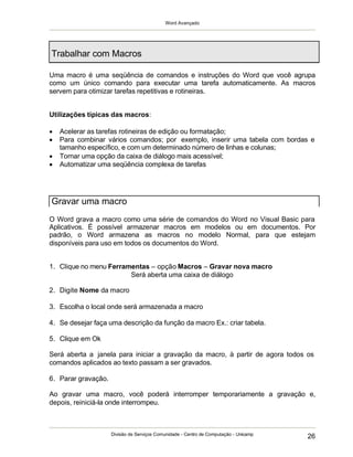 Word Avançado
Divisão de Serviços Comunidade - Centro de Computação - Unicamp
26
Trabalhar com Macros
Uma macro é uma seqüência de comandos e instruções do Word que você agrupa
como um único comando para executar uma tarefa automaticamente. As macros
servem para otimizar tarefas repetitivas e rotineiras.
Utilizações típicas das macros:
 Acelerar as tarefas rotineiras de edição ou formatação;
 Para combinar vários comandos; por exemplo, inserir uma tabela com bordas e
tamanho específico, e com um determinado número de linhas e colunas;
 Tornar uma opção da caixa de diálogo mais acessível;
 Automatizar uma seqüência complexa de tarefas
O Word grava a macro como uma série de comandos do Word no Visual Basic para
Aplicativos. É possível armazenar macros em modelos ou em documentos. Por
padrão, o Word armazena as macros no modelo Normal, para que estejam
disponíveis para uso em todos os documentos do Word.
1. Clique no menu Ferramentas – opção Macros – Gravar nova macro
Será aberta uma caixa de diálogo
2. Digite Nome da macro
3. Escolha o local onde será armazenada a macro
4. Se desejar faça uma descrição da função da macro Ex.: criar tabela.
5. Clique em Ok
Será aberta a janela para iniciar a gravação da macro, à partir de agora todos os
comandos aplicados ao texto passam a ser gravados.
6. Parar gravação.
Ao gravar uma macro, você poderá interromper temporariamente a gravação e,
depois, reiniciá-la onde interrompeu.
Gravar uma macro
 