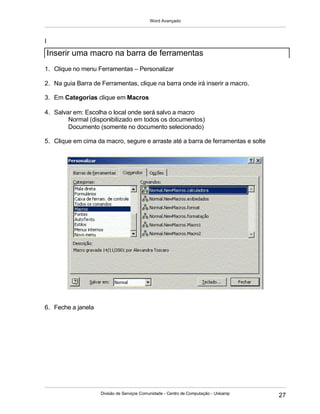 Word Avançado
Divisão de Serviços Comunidade - Centro de Computação - Unicamp
27
I
1. Clique no menu Ferramentas – Personalizar
2. Na guia Barra de Ferramentas, clique na barra onde irá inserir a macro.
3. Em Categorias clique em Macros
4. Salvar em: Escolha o local onde será salvo a macro
Normal (disponibilizado em todos os documentos)
Documento (somente no documento selecionado)
5. Clique em cima da macro, segure e arraste até a barra de ferramentas e solte
6. Feche a janela
Inserir uma macro na barra de ferramentas
 