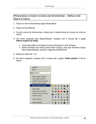 Word Avançado
Divisão de Serviços Comunidade - Centro de Computação - Unicamp
28
1. Clique no menu Ferramentas opção Personalizar
2. Clique na Guia Macros
3. Vá até a barra de ferramentas e clique com o botão direito do mouse em cima da
macro
4. Um menu suspenso será disponibilizado, navegue com o mouse até a opção
Alterar imagem do botão
 Você pode atribuir uma figura à macro clicando em cima da figura
 Neste momento sua macro possui texto e figura, para que somente a figura
fique disponibilizada, execute o seguinte procedimento:
5. Repita as ações de 1 à 3
6. No menu suspenso, navegue com o mouse até a opção “Estilo padrão” e dê um
clique.
Personalizar a macro na barra de ferramentas - Atribuir uma
figura à macro
 