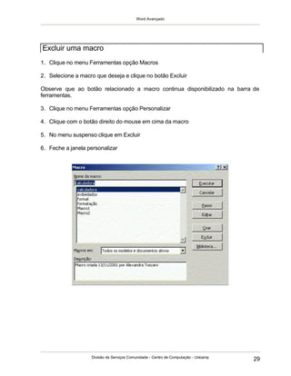 Word Avançado
Divisão de Serviços Comunidade - Centro de Computação - Unicamp
29
1. Clique no menu Ferramentas opção Macros
2. Selecione a macro que deseja e clique no botão Excluir
Observe que ao botão relacionado a macro continua disponibilizado na barra de
ferramentas.
3. Clique no menu Ferramentas opção Personalizar
4. Clique com o botão direito do mouse em cima da macro
5. No menu suspenso clique em Excluir
6. Feche a janela personalizar
Excluir uma macro
 